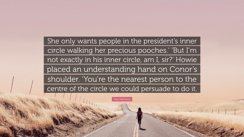 Paul Mathews Quote: “She only wants people in the president’s inner circle walking her precious pooches.’ ‘But I’m not exactly in his inner circle, am I, sir?’ Howie placed an understanding hand on Conor’s shoulder. ‘You’re the nearest person to the centre of the circle we could persuade to do it.”