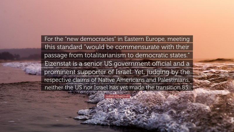 Norman G. Finkelstein Quote: “For the “new democracies” in Eastern Europe, meeting this standard “would be commensurate with their passage from totalitarianism to democratic states.” Eizenstat is a senior US government official and a prominent supporter of Israel. Yet, judging by the respective claims of Native Americans and Palestinians, neither the US nor Israel has yet made the transition.85.”