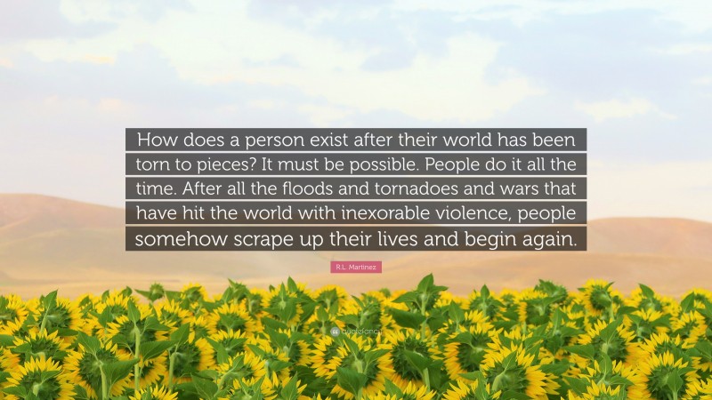 R.L. Martinez Quote: “How does a person exist after their world has been torn to pieces? It must be possible. People do it all the time. After all the floods and tornadoes and wars that have hit the world with inexorable violence, people somehow scrape up their lives and begin again.”