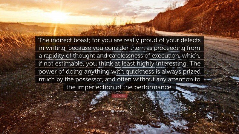 Jane Austen Quote: “The indirect boast; for you are really proud of your defects in writing, because you consider them as proceeding from a rapidity of thought and carelessness of execution, which, if not estimable, you think at least highly interesting. The power of doing anything with quickness is always prized much by the possessor, and often without any attention to the imperfection of the performance.”