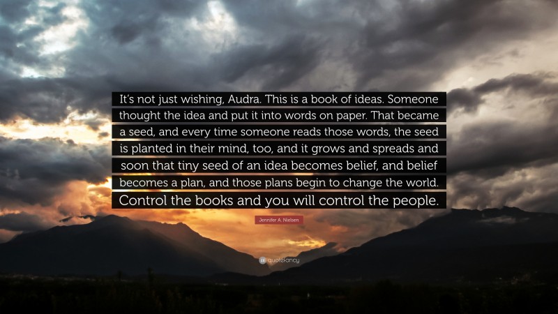 Jennifer A. Nielsen Quote: “It’s not just wishing, Audra. This is a book of ideas. Someone thought the idea and put it into words on paper. That became a seed, and every time someone reads those words, the seed is planted in their mind, too, and it grows and spreads and soon that tiny seed of an idea becomes belief, and belief becomes a plan, and those plans begin to change the world. Control the books and you will control the people.”