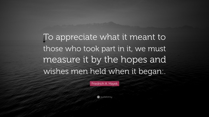 Friedrich A. Hayek Quote: “To appreciate what it meant to those who took part in it, we must measure it by the hopes and wishes men held when it began:.”