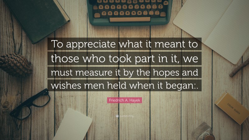 Friedrich A. Hayek Quote: “To appreciate what it meant to those who took part in it, we must measure it by the hopes and wishes men held when it began:.”