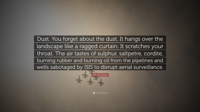 Clifford Thurlow Quote: “Dust. You forget about the dust. It hangs over the landscape like a ragged curtain. It scratches your throat. The air tastes of sulphur, saltpetre, cordite, burning rubber and burning oil from the pipelines and wells sabotaged by ISIS to disrupt aerial surveillance.”