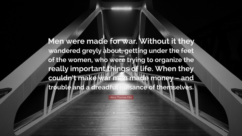Alice Thomas Ellis Quote: “Men were made for war. Without it they wandered greyly about, getting under the feet of the women, who were trying to organize the really important things of life. When they couldn’t make war men made money – and trouble and a dreadful nuisance of themselves.”