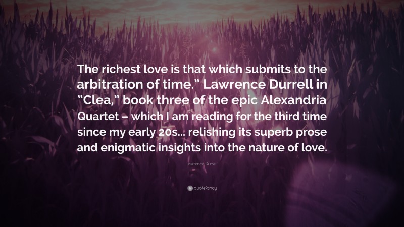 Lawrence Durrell Quote: “The richest love is that which submits to the arbitration of time.” Lawrence Durrell in “Clea,” book three of the epic Alexandria Quartet – which I am reading for the third time since my early 20s... relishing its superb prose and enigmatic insights into the nature of love.”