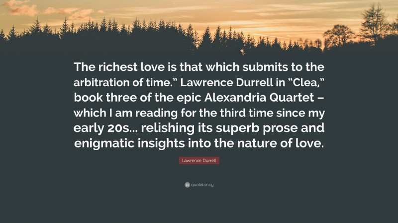 Lawrence Durrell Quote: “The richest love is that which submits to the arbitration of time.” Lawrence Durrell in “Clea,” book three of the epic Alexandria Quartet – which I am reading for the third time since my early 20s... relishing its superb prose and enigmatic insights into the nature of love.”