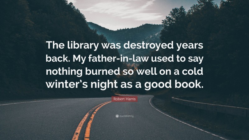 Robert Harris Quote: “The library was destroyed years back. My father-in-law used to say nothing burned so well on a cold winter’s night as a good book.”