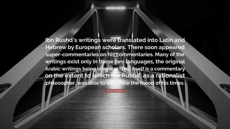 Pervez Hoodbhoy Quote: “Ibn Rushd’s writings were translated into Latin and Hebrew by European scholars. There soon appeared super-commentaries on his commentaries. Many of the writings exist only in these two languages, the original Arabic writings being long lost. This itself is a commentary on the extent to which Ibn Rushd, as a rationalist philosopher, was able to influence the mood of his times.”