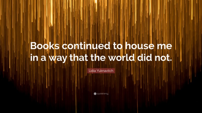 Lidia Yuknavitch Quote: “Books continued to house me in a way that the world did not.”