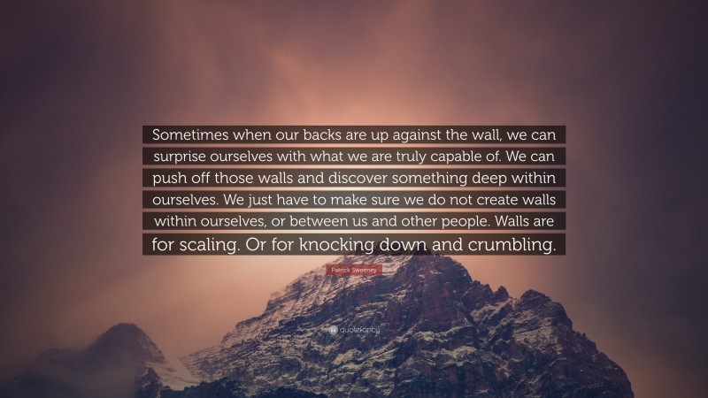 Patrick Sweeney Quote: “Sometimes when our backs are up against the wall, we can surprise ourselves with what we are truly capable of. We can push off those walls and discover something deep within ourselves. We just have to make sure we do not create walls within ourselves, or between us and other people. Walls are for scaling. Or for knocking down and crumbling.”