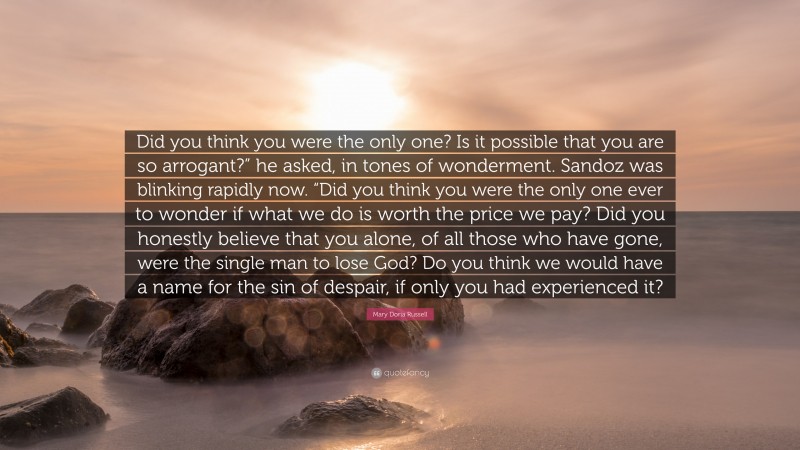 Mary Doria Russell Quote: “Did you think you were the only one? Is it possible that you are so arrogant?” he asked, in tones of wonderment. Sandoz was blinking rapidly now. “Did you think you were the only one ever to wonder if what we do is worth the price we pay? Did you honestly believe that you alone, of all those who have gone, were the single man to lose God? Do you think we would have a name for the sin of despair, if only you had experienced it?”