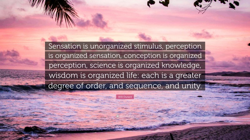 Will Durant Quote: “Sensation is unorganized stimulus, perception is organized sensation, conception is organized perception, science is organized knowledge, wisdom is organized life: each is a greater degree of order, and sequence, and unity.”
