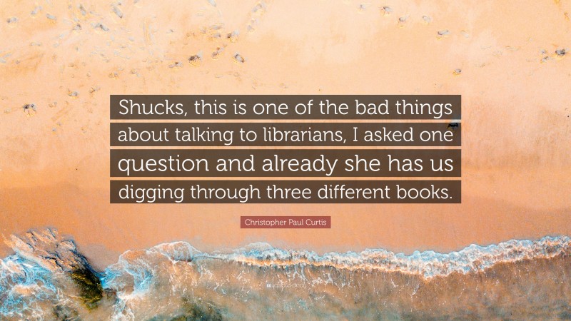 Christopher Paul Curtis Quote: “Shucks, this is one of the bad things about talking to librarians, I asked one question and already she has us digging through three different books.”