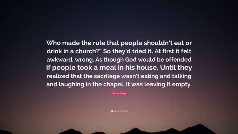 Louise Penny Quote: “Who made the rule that people shouldn’t eat or drink in a church?” So they’d tried it. At first it felt awkward, wrong. As though God would be offended if people took a meal in his house. Until they realized that the sacrilege wasn’t eating and talking and laughing in the chapel. It was leaving it empty.”