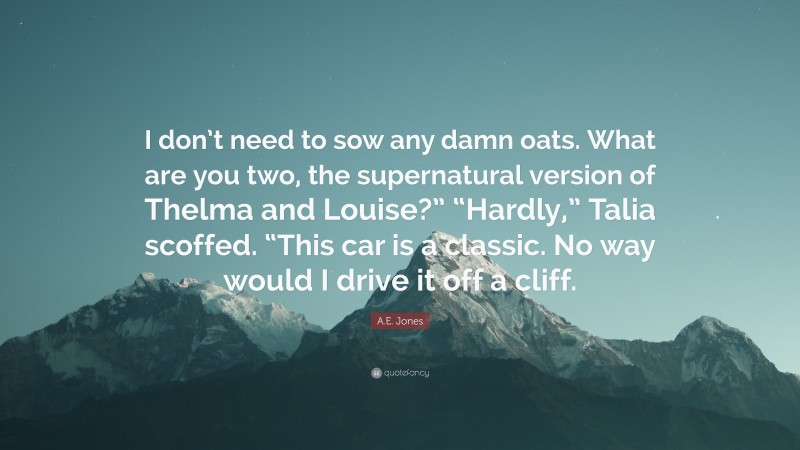 A.E. Jones Quote: “I don’t need to sow any damn oats. What are you two, the supernatural version of Thelma and Louise?” “Hardly,” Talia scoffed. “This car is a classic. No way would I drive it off a cliff.”