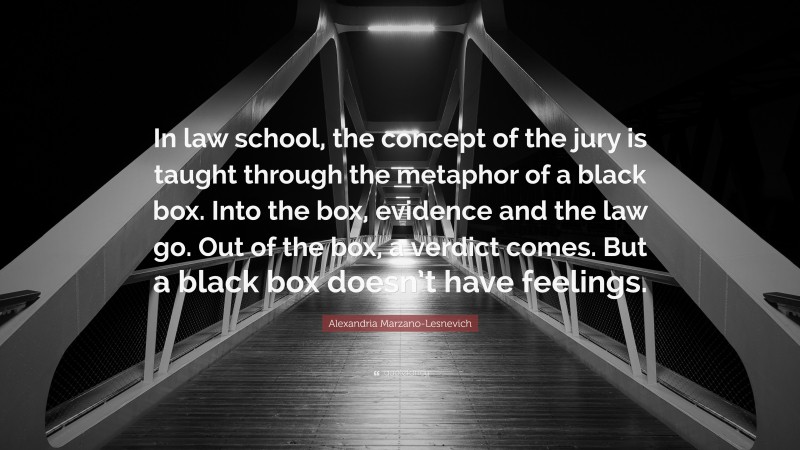 Alexandria Marzano-Lesnevich Quote: “In law school, the concept of the jury is taught through the metaphor of a black box. Into the box, evidence and the law go. Out of the box, a verdict comes. But a black box doesn’t have feelings.”