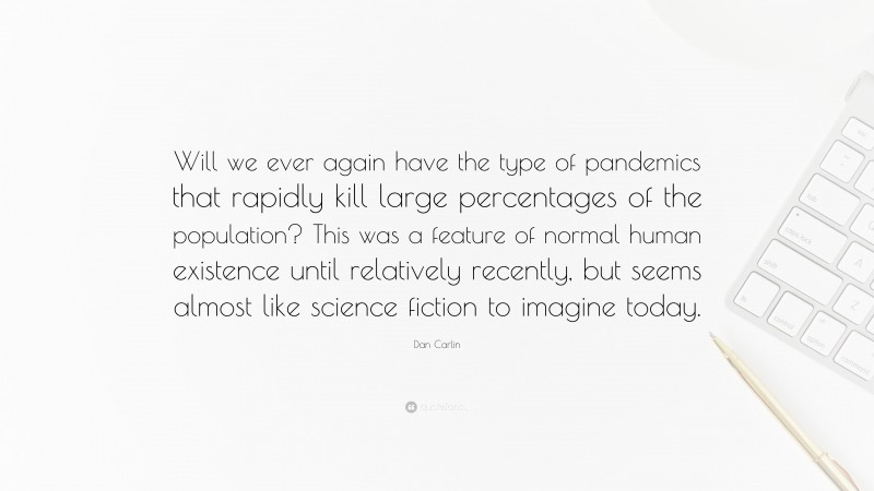 Dan Carlin Quote: “Will we ever again have the type of pandemics that rapidly kill large percentages of the population? This was a feature of normal human existence until relatively recently, but seems almost like science fiction to imagine today.”