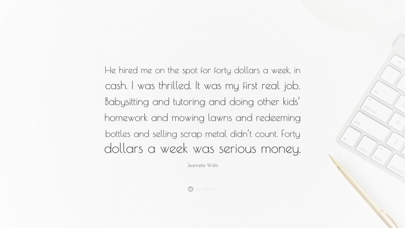 Jeannette Walls Quote: “He hired me on the spot for forty dollars a week, in cash. I was thrilled. It was my first real job. Babysitting and tutoring and doing other kids’ homework and mowing lawns and redeeming bottles and selling scrap metal didn’t count. Forty dollars a week was serious money.”