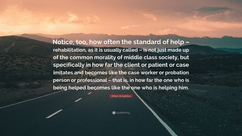 William Stringfellow Quote: “Notice, too, how often the standard of help – rehabilitation, as it is usually called – is not just made up of the common morality of middle class society, but specifically in how far the client or patient or case imitates and becomes like the case worker or probation person or professional – that is, in how far the one who is being helped becomes like the one who is helping him.”