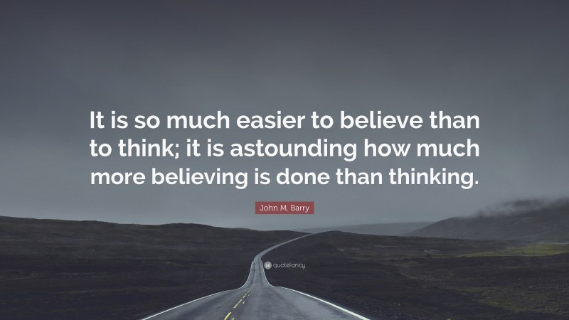 John M. Barry Quote: “It is so much easier to believe than to think; it is astounding how much more believing is done than thinking.”