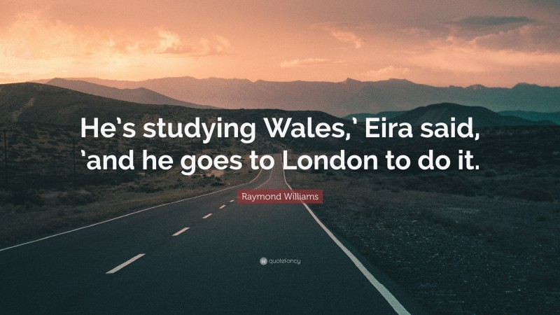 Raymond Williams Quote: “He’s studying Wales,’ Eira said, ’and he goes to London to do it.”