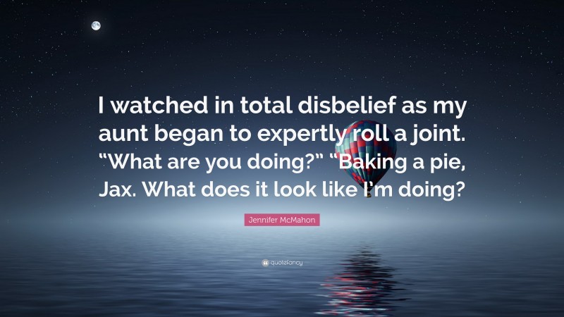 Jennifer McMahon Quote: “I watched in total disbelief as my aunt began to expertly roll a joint. “What are you doing?” “Baking a pie, Jax. What does it look like I’m doing?”