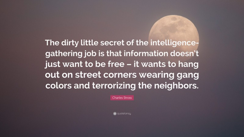 Charles Stross Quote: “The dirty little secret of the intelligence-gathering job is that information doesn’t just want to be free – it wants to hang out on street corners wearing gang colors and terrorizing the neighbors.”