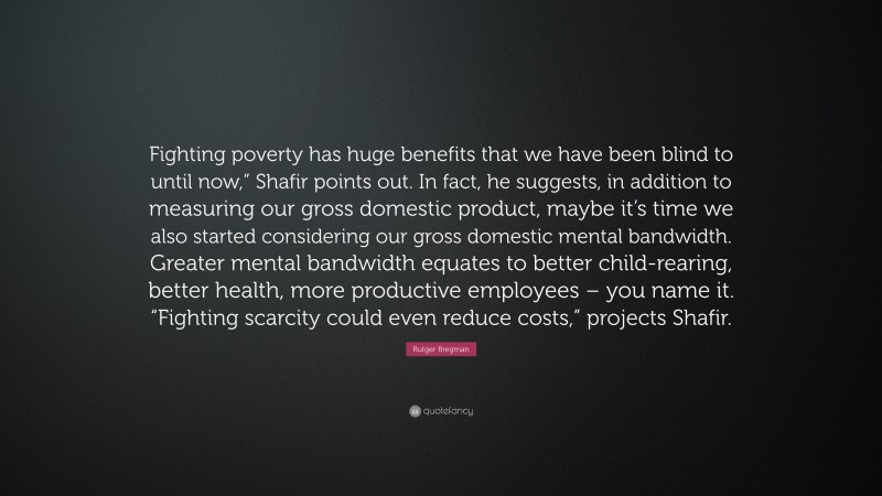 Rutger Bregman Quote: “Fighting poverty has huge benefits that we have been blind to until now,” Shafir points out. In fact, he suggests, in addition to measuring our gross domestic product, maybe it’s time we also started considering our gross domestic mental bandwidth. Greater mental bandwidth equates to better child-rearing, better health, more productive employees – you name it. “Fighting scarcity could even reduce costs,” projects Shafir.”