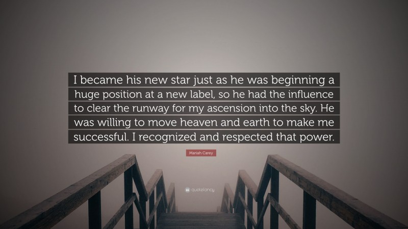 Mariah Carey Quote: “I became his new star just as he was beginning a huge position at a new label, so he had the influence to clear the runway for my ascension into the sky. He was willing to move heaven and earth to make me successful. I recognized and respected that power.”
