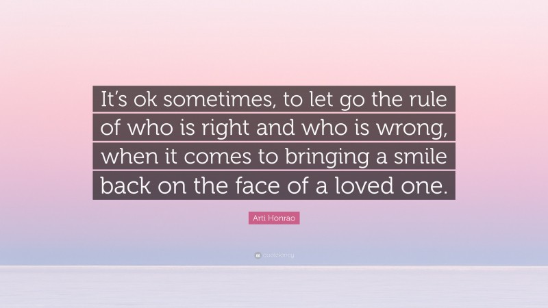 Arti Honrao Quote: “It’s ok sometimes, to let go the rule of who is right and who is wrong, when it comes to bringing a smile back on the face of a loved one.”