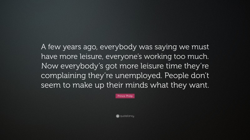 Prince Philip Quote: “A few years ago, everybody was saying we must have more leisure, everyone’s working too much. Now everybody’s got more leisure time they’re complaining they’re unemployed. People don’t seem to make up their minds what they want.”