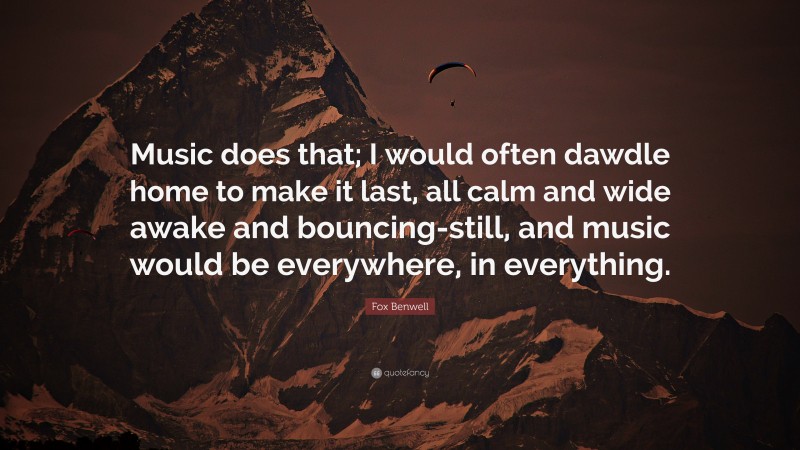 Fox Benwell Quote: “Music does that; I would often dawdle home to make it last, all calm and wide awake and bouncing-still, and music would be everywhere, in everything.”