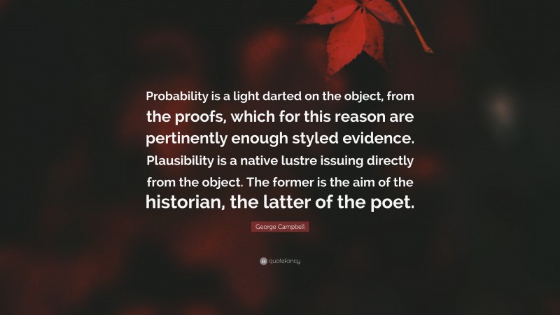 George Campbell Quote: “Probability is a light darted on the object, from the proofs, which for this reason are pertinently enough styled evidence. Plausibility is a native lustre issuing directly from the object. The former is the aim of the historian, the latter of the poet.”