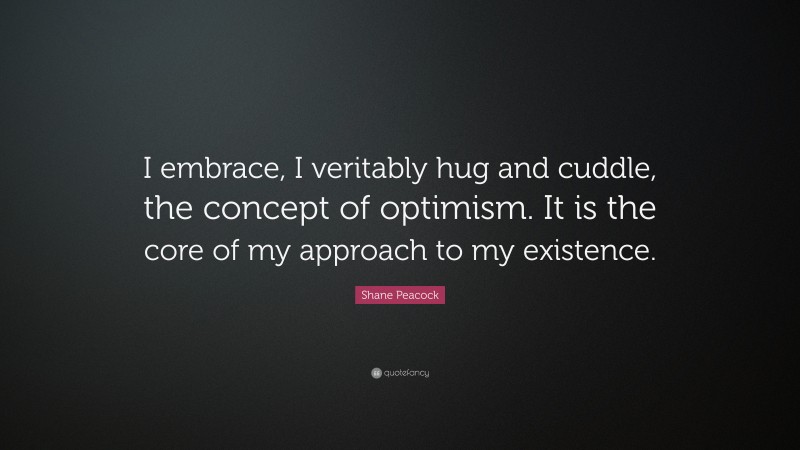 Shane Peacock Quote: “I embrace, I veritably hug and cuddle, the concept of optimism. It is the core of my approach to my existence.”