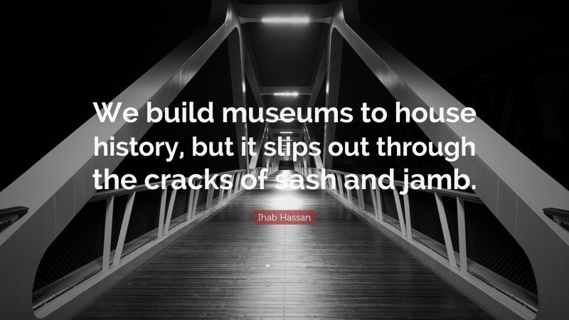 Ihab Hassan Quote: “We build museums to house history, but it slips out through the cracks of sash and jamb.”