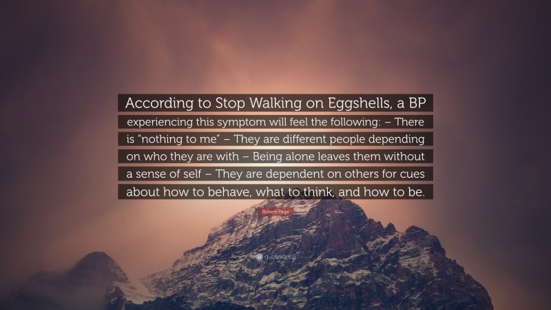 Robert Page Quote: “According to Stop Walking on Eggshells, a BP experiencing this symptom will feel the following: – There is “nothing to me” – They are different people depending on who they are with – Being alone leaves them without a sense of self – They are dependent on others for cues about how to behave, what to think, and how to be.”