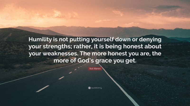 Rick Warren Quote: “Humility is not putting yourself down or denying your strengths; rather, it is being honest about your weaknesses. The more honest you are, the more of God’s grace you get.”