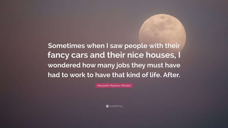 Marybeth Mayhew Whalen Quote: “Sometimes when I saw people with their fancy cars and their nice houses, I wondered how many jobs they must have had to work to have that kind of life. After.”