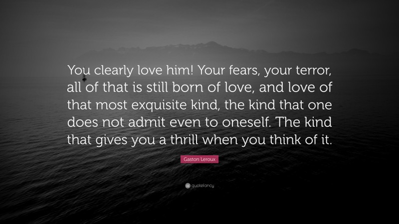 Gaston Leroux Quote: “You clearly love him! Your fears, your terror, all of that is still born of love, and love of that most exquisite kind, the kind that one does not admit even to oneself. The kind that gives you a thrill when you think of it.”