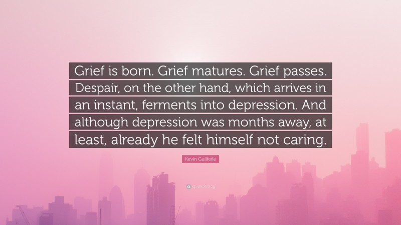 Kevin Guilfoile Quote: “Grief is born. Grief matures. Grief passes. Despair, on the other hand, which arrives in an instant, ferments into depression. And although depression was months away, at least, already he felt himself not caring.”
