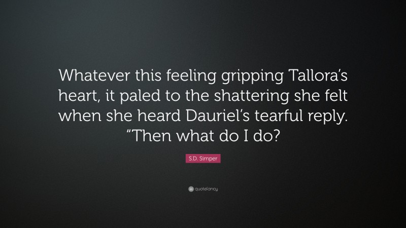 S.D. Simper Quote: “Whatever this feeling gripping Tallora’s heart, it paled to the shattering she felt when she heard Dauriel’s tearful reply. “Then what do I do?”