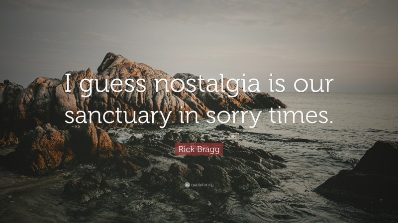 Rick Bragg Quote: “I guess nostalgia is our sanctuary in sorry times.”