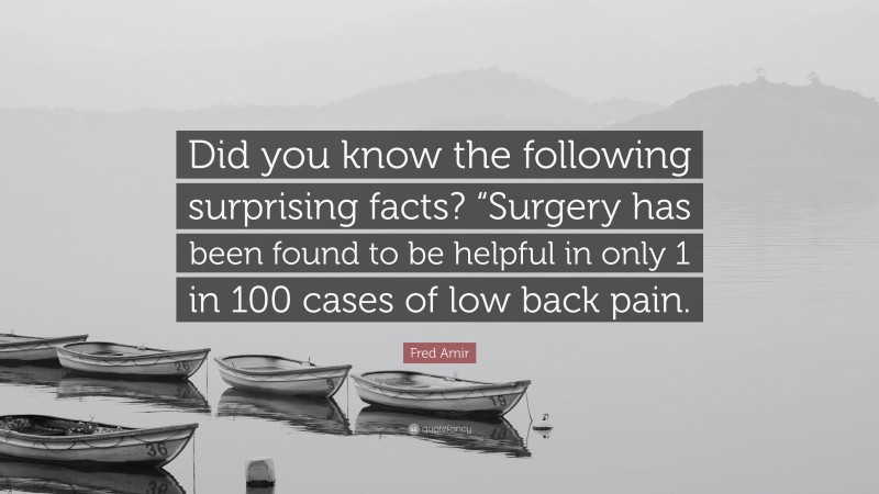 Fred Amir Quote: “Did you know the following surprising facts? “Surgery has been found to be helpful in only 1 in 100 cases of low back pain.”