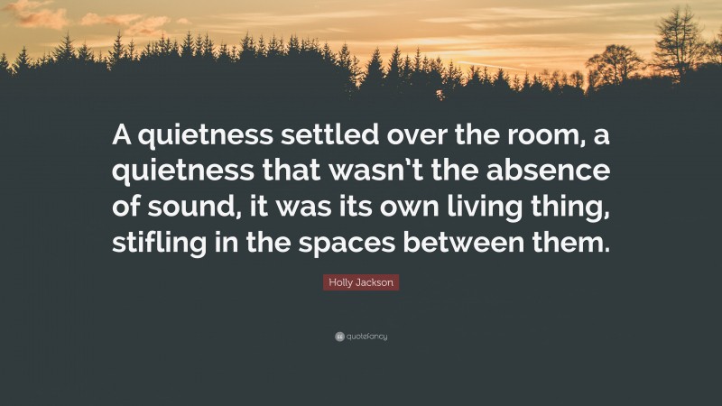 Holly Jackson Quote: “A quietness settled over the room, a quietness that wasn’t the absence of sound, it was its own living thing, stifling in the spaces between them.”