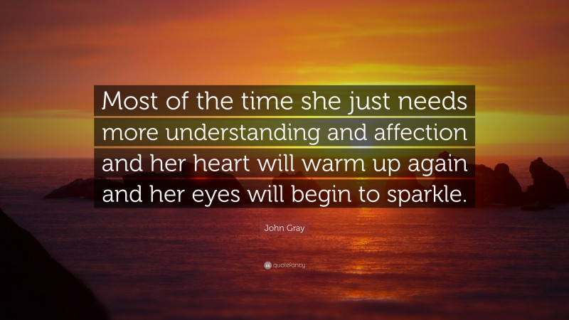 John Gray Quote: “Most of the time she just needs more understanding and affection and her heart will warm up again and her eyes will begin to sparkle.”