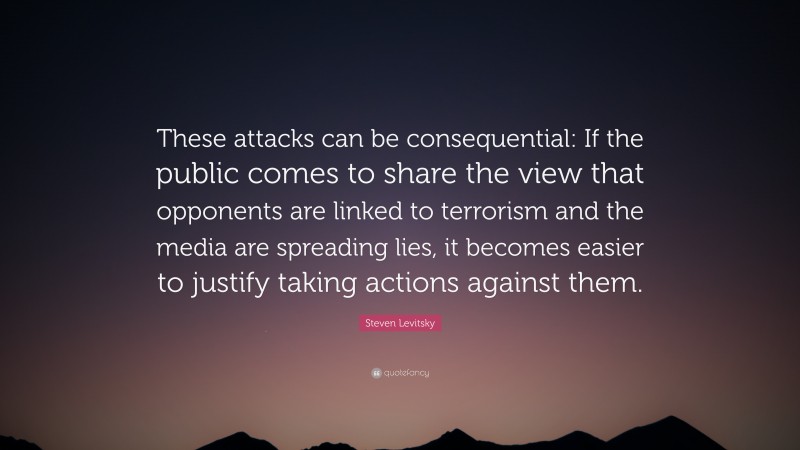 Steven Levitsky Quote: “These attacks can be consequential: If the public comes to share the view that opponents are linked to terrorism and the media are spreading lies, it becomes easier to justify taking actions against them.”