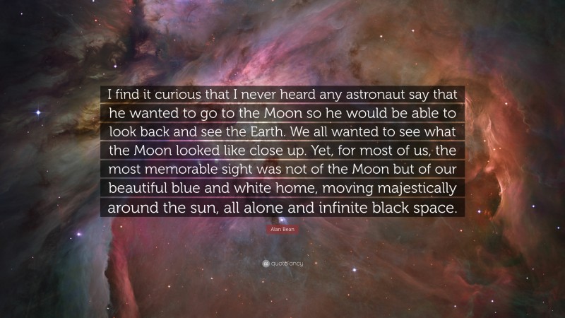 Alan Bean Quote: “I find it curious that I never heard any astronaut say that he wanted to go to the Moon so he would be able to look back and see the Earth. We all wanted to see what the Moon looked like close up. Yet, for most of us, the most memorable sight was not of the Moon but of our beautiful blue and white home, moving majestically around the sun, all alone and infinite black space.”
