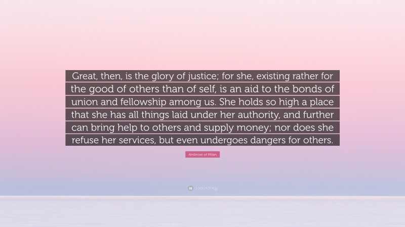 Ambrose of Milan Quote: “Great, then, is the glory of justice; for she, existing rather for the good of others than of self, is an aid to the bonds of union and fellowship among us. She holds so high a place that she has all things laid under her authority, and further can bring help to others and supply money; nor does she refuse her services, but even undergoes dangers for others.”