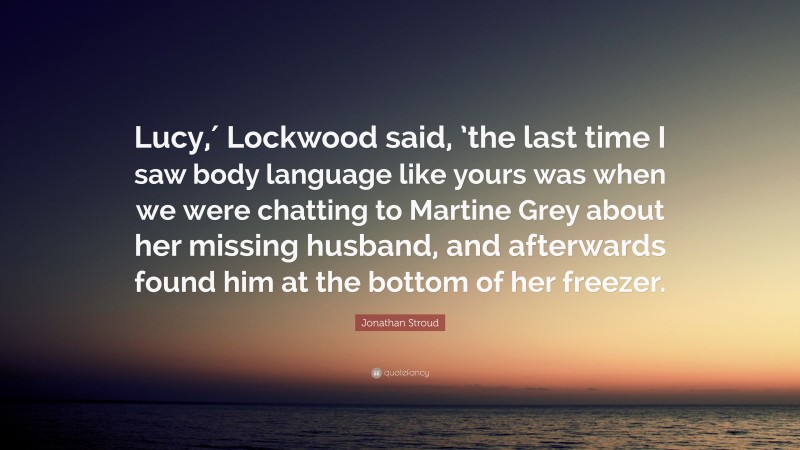 Jonathan Stroud Quote: “Lucy,′ Lockwood said, ’the last time I saw body language like yours was when we were chatting to Martine Grey about her missing husband, and afterwards found him at the bottom of her freezer.”